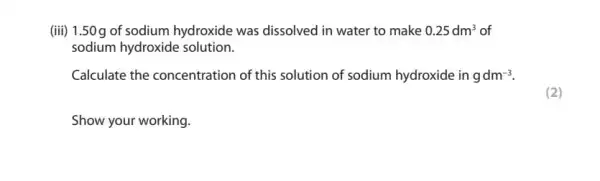 (iii) 1.50g of sodium hydroxide was dissolved in water to make 0.25dm^3 of
sodium hydroxide solution.
Calculate the concentration of this solution of sodium hydroxide in gdm^-3
Show your working.