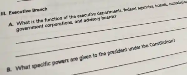 III. Executive Branch
A. What is the function of the executive departments, federal agencies, boards, commission
government corporations, and advisory boards?
__
B. What specific powers are given to the president under the Constitution?