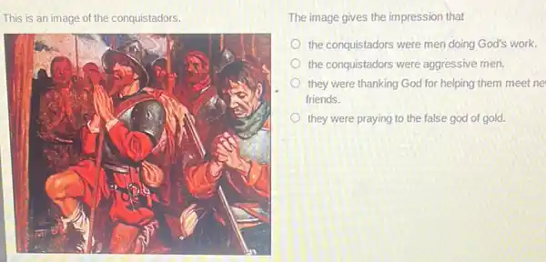 This is an image of the conquistadors.
The image gives the impression that
the conquistadors were men doing God's work.
the conquistadors were aggressive men.
they were thanking God for helping them meet ne
friends.
they were praying to the false god of gold.