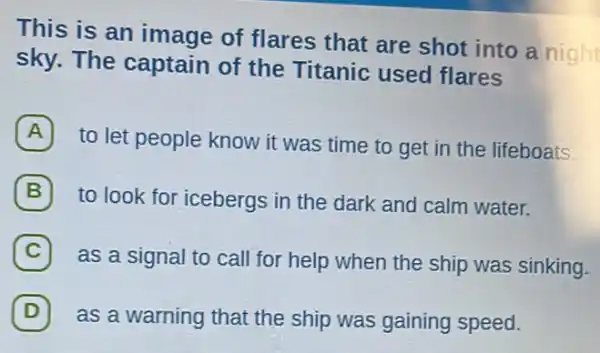 This is an image of flares that are shot into a night
sky. The captain of the Titanic used flares
A
to let people know it was time to get in the lifeboats.
B 7
to look for icebergs in the dark and calm water.
C 7
as a signal to call for help when the ship was sinking.
D 7
as a warning that the ship was gaining speed.