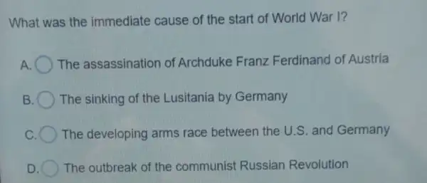 What was the immediate cause of the start of World War I?
A The assassination of Archduke Franz Ferdinand of Austria
The sinking of the Lusitania by Germany
c The developing arms race between the U.S and Germany
D The outbreak of the communist Russian Revolution