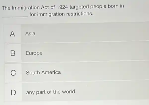 The Immigration Act of 1924 targeted people born in
__ for immigration restrictions.
A Asia
B Europe
C
South America
D
any part of the world