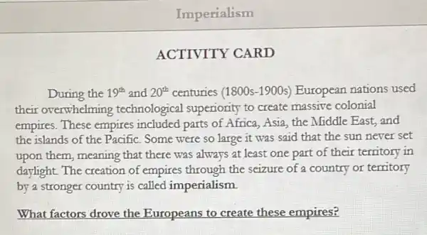 Imperialism
ACTIVITY CARD
During the 19^th and 20^th centuries (1800s-1900s)European nations used
their overwhelming technological superiority to create massive colonial
empires. These empires included parts of Africa , Asia, the Middle East and
the islands of the Pacific. Some were so large it was said that the sun never set
upon them, meaning that there was always at least one part of their territory in
daylight. The creation of empires through the seizure of a country or territory
by a stronger country is called imperialism.
What factors drove the Europeans to create these empires?