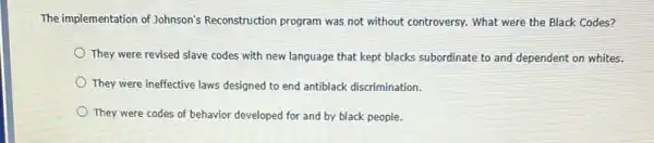 The implementation of Johnson's Reconstruction program was not without controversy. What were the Black Codes?
They were revised slave codes with new language that kept blacks subordinate to and dependent on whites.
They were ineffective laws designed to end antiblack discrimination.
They were codes of behavior developed for and by black people.