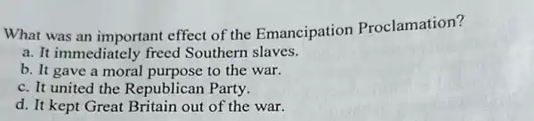 What was an important effect of the Emancipation Proclamation?
a. It immediately freed Southern slaves.
b. It gave a moral purpose to the war.
c. It united the Republican Party.
d. It kept Great Britain out of the war.