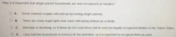 Why is it important that single-parent households are now recognized as families?
A. Some married couples will end up becoming single parents
B. There are many legal rights that come with being defined as a family
C. Marriage is declining so if these do not count there will be very few legally recognized families in the United States.
D. Over half the households in America fit this definition, so it is important to recognize them as such.