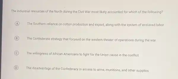 The industrial resources of the North during the Civil War most likely accounted for which of the following?
A The Southern reliance on cotton production and export along with the system of enslaved labor
B The Confederate strategy that focused on the western theater of operations during the war
C The willingness of African Americans to fight for the Union cause in the conflict
D The disadvantage of the Confederacy in access to arms, munitions, and other supplies