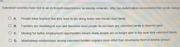 Industrial societies have led to an increased dependence on kinship networks. Why has industrialism necessitated this social change
A. People have learned that they tend to get along better with friends than family.
B. Families are shrinking in size and therefore most people do not have any extended family to depend upon.
C. Moving for better employment opportunities means many people are no longer able to live near their extended family.
D. Maintaining relationships among extended families requires more effort than developing them in kinship groups.