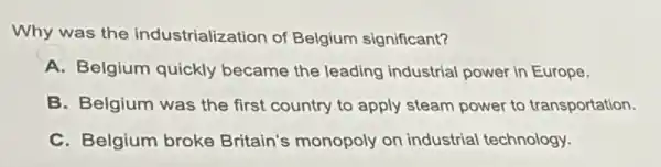 Why was the industrialization of Belgium significant?
A. Belgium quickly became the leading industrial power in Europe.
B. Belgium was the first country to apply steam power to transportation.
C. Belgium broke Britain's monopoly on industrial technology.