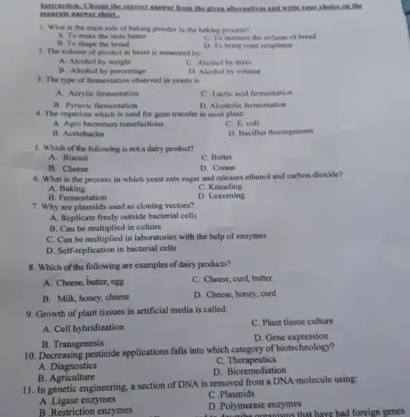 Instruction: Choose the sorrect answer from the given afternatives and write your choice on the
reparate answer sheet.
1. What is the main role of baking powder in the baking process?
A. To make the taste better
C. To increase the volume of bread
B. To shape the bread
D. To bring crust crispiness
2. The volume of alcohol in beers is measured by:
A. Alcohol by weight
C. Alcohol by mass
B. Alcohol by percentage
D. Alcohol by volume
3. The type of fermentation observed in yeasts is
A. Acrylic fermentation
C. Lactic acid fermentation
B. Pyruvic fermentation
D. Alcoholic fermentation
4. The organism which is used for gene transfer in most plant:
A. Agro bacterium tumefactions
C. E. coli
B. Acetobacter
D. Bacillus thuringenesis
5. Which of the following is not a dairy product?
A. Biscuit
C. Butter
B. Cheese
D. Cream
6. What is the process in which yeast eats sugar and releases ethanol and carbon dioxide?
A. Baking
C. Kneading
B. Fermentation
D. Leavening
7. Why are plasmids used as cloning vectors?
A. Replicate freely outside bacterial cells
B. Can be multiplied in culture
C. Can be multiplied in laboratories with the help of enzymes
D. Self-replication in bacterial cells
8. Which of the following are examples of dairy products?
A. Cheese, butter, egg
C. Cheese, curd, butter
B. Milk, honey, cheese
D. Cheese, honey, curd
9. Growth of plant tissues in artificial media is called:
C. Plant tissue culture
A. Cell hybridization
B. Transgenesis
D. Gene expression
10. Decreasing pesticide applications falls into which category of biotechnology?
C Therapeutics
A. Diagnostics
D. Bioremediation
B. Agriculture
11. In genetic engineering, a section of DNA is removed from a DNA-molecule using:
A.Ligase enzymes
C.Plasmids
B .Restriction enzymes
D .Polymerase enzymes
decoribe organisms that have had foreign genes