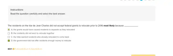 Instructions
Read the question carefully and select the best answer.
The residents on the Isle de Jean Charles did not accept federal grants to relocate prior to 2016 most likely because __
A. the grants would have caused residents to separate as they relocated
B. the residents did not want to relocate together
C. the tribe wanted residents who already relocated to come back
) D. the government did not offer residents enough money to relocate
BEST: O FL-ELA.K12.EE.21, FL-ELA.K12.EE.3.1