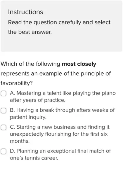 Instructions
Read the question carefully and select
the best answer.
Which of the following most closely
represents an example of the principle of
favorability?
A. Mastering a talent like playing the piano
after years of practice.
B. Having a break through afters weeks of
patient inquiry.
C. Starting a new business and finding it
unexpectedly flourishing for the first six
months.
D. Planning an exceptional final match of
one's tennis career.