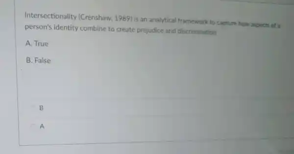 Intersectionality (Crenshaw , 1989) is an analytical framework to capture how aspects of a
person's identity combine to create prejudice and discrimination
A. True
B. False
B
A