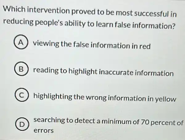 Which intervention proved to be most successful in
reducing people's ability to learn false information?
A viewing the false information in red
B reading to highlight inaccurate information
C highlighting the wrong information in yellow
D ) searching to detect a minimum of 70 percent of
errors