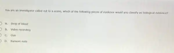 You are an investigator called out to a scene, which of the following pieces of evidence would you classify as biological evidence?
A. Drop of blood
B. Video recording
C. Gun
D. Ransom note