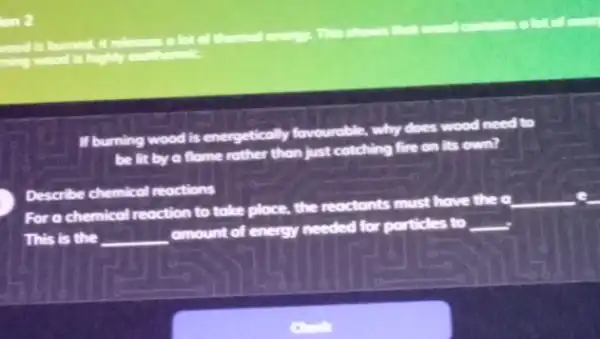 ion 2
This shows that wond
ming wood is highly excite
If burning wood is energetically fovourable. why
does wood need to
be lit by a flame rather than just catching fire on its own?
Describe chemical reactions
For a chemical reaction to take place, the reactonts must have the o
__
This is the __
omount of energy needed for porticles to __