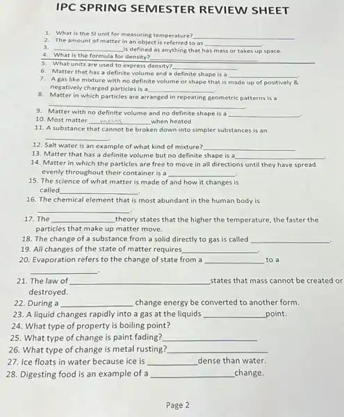 IPC SPRING SEMESTER REVIEW SHEET
2. The amount of matter in an object is to as
__
1. What is the SI unit for measuring temperature? __
3. __ is defined as anything that has mass or takes up space.
4. What is the formula for density? __
5. What units are used to express density? __
6. Matter that has a definite volume and a definite shape is a __
7. A gas like mixture with no definite volume or shape that is made up of positively 84
negatively charged particles is a __
8. Matter in which particles are arranged in repeating geometric patterns is a
__
9. Matter with no definite volume and no definite shape is a __
10. Most matter __ when heated
11. A substance that cannot be broken down into simpler substances is an
__
12. Salt water is an example of what kind of mixture? __
13. Matter that has a definite volume but no definite shape is a __
14. Matter in which the particles are free to move in all directions until they have spread
evenly throughout their container is a
15. The science of what matter is made of and how it changes is
called __
16. The chemical element that is most abundant in the human body is
__
17. The __ theory states that the higher the temperature, the faster the
particles that make up matter move.
18. The change of a substance from a solid directly to gas is called __
19. All changes of the state of matter requires __
20. Evaporation refers to the change of state from a __ to a
__ .
21. The law of __ states that mass cannot be created or
destroyed.
22. During a __ change energy be converted to another form.
23. A liquid changes rapidly into a gas at the liquids __ point.
24. What type of property is boiling point?
25. What type of change is paint fading? __
26. What type of change is metal rusting? __
27. Ice floats in water because ice is __ dense than water.
28. Digesting food is an example of a __ change.