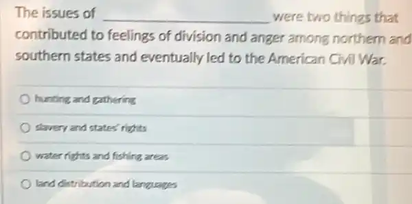 The issues of __ were two things that
contributed to feelings of division and anger among northern and
southern states and eventually led to the American Civil War.
hunting and gathering
slavery and states'rights
water rights and fishing areas
land distribution and languages