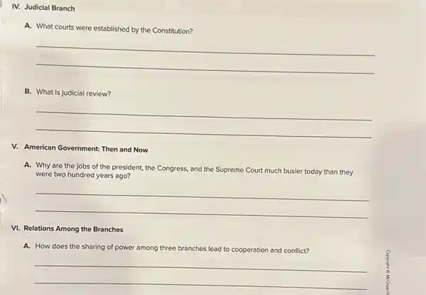 IV. Judicial Branch
A. What courts were established by the Constitution?
__
B. What is judicial review?
__
V. American Government: Then and Now
A. Why are the jobs of the president, the Congress, and the Supreme Court much busier today than they
were two hundred years ago?
__
VI. Relations Among the Branches
A. How does the sharing of power among three branches lead to cooperation and conflict?
__
