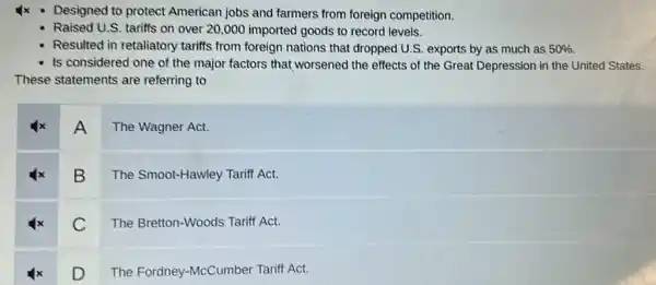 Ix - Designed to protect American jobs and farmers from foreign competition.
Raised U.S. tariffs on over 20,000 imported goods to record levels.
Resulted in retaliatory tariffs from foreign nations that dropped U.S exports by as much as 50% 
Is considered one of the major factors that worsened the effects of the Great Depression in the United States.
These statements are referring to
A
The Wagner Act.
B
The Smoot-Hawley Tariff Act.
C
The Bretton-Woods Tariff Act.
D
The Fordney-McCumber Tariff Act.