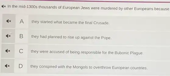 Ix In the mid -1300s thousands of European Jews were murdered by other Europeans because
A
they started what became the final Crusade.
B
they had planned to rise up against the Pope.
C
they were accused of being responsible for the Bubonic Plague.
D
they conspired with the Mongols to overthrow European countries.