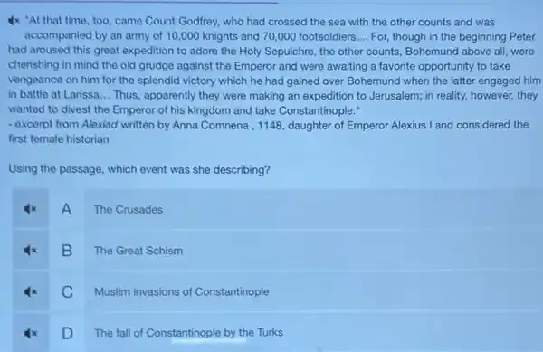 Ix "At that time , too, came Count Godfrey,who had crossed the sea with the other counts and was
accompanied by an army of 10,000 knights and 70,000 footsoldiers __ For, though in the beginning Peter
had aroused this great expedition to adore the Holy Sepulchre, the other counts, Bohemund above all , were
cherishing in mind the old grudge against the Emperor and were awaiting a favorite opportunity to take
vengeance on him for the splendid victory which he had gained over Bohemund when the latter engaged him
in battle at Larissa __ Thus, apparently they were making an expedition to Jerusalem; in reality, however,they
wanted to divest the Emperor of his kingdom and take Constantinople."
- excerpt from Alexiad written by Anna Comnena, 1148 , daughter of Emperor Alexius I and considered the
first female historian
Using the passage, which event was she describing?
A
The Crusades
B
The Great Schism
C
Muslim invasions of Constantinople
D
The fall of Constantinople by the Turks