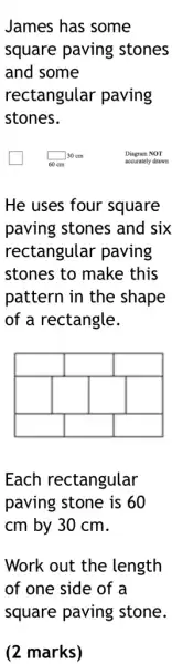 James has some square paving stones and some rectangular paving stones.
He uses four square paving stones and six rectangular paving stones to make this pattern in the shape of a rectangle.
Each rectangular paving stone is 60 mathrm(cm) by 30 mathrm(~cm) .
Work out the length of one side of a square paving stone.
(2 marks)