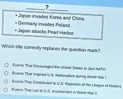 __ ?
__
Japan invades Korea and China.
Germany invades Poland.
Japan attacks Pearl Harbor.
Which title correctly replaces the question mark?
Events That Encouraged the United States to Join NATO
Events That Inspired U.S Nationalism during World Warl
Events That Contributed to U.S. Rejection of the League of Nations
Events That Led to U.S. Involvement in World War II