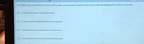 Jay is writing an essay about the influence of Chinese culture on Japan. He needs evidence to support his essay. Choose the two most relevant pieces of evidence for Jay's essay.
A. Chinese cuisine includes a variety of sush dishes.
B. Chinese artwork has inspired cultures from all over the world
C. Chinese religious practices became part of Japanese culture
D. Both Japan and C China once had imperial forms of government.