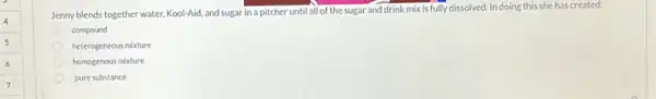 Jenny blends together water.Kool-Aid, and sugar in a pitcher until all of the sugar and drink mix is fully dissolved. In doing this she has created:
compound
heterogeneous mixture
homogenous mixture
pure substance