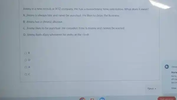 Jimmy is a new recruit at XYZ company. He has a monochronic time orientation. What does it mean?
A. Jimmy is always late and never be punctual. He likes to delay the business
B. Jimmy has a chronic disease
C. Jimmy likes to be punctual. He considers time is money and cannot be wasted
D. Jimmy feels dizzy whenever he looks at the clock
B
D
A
C