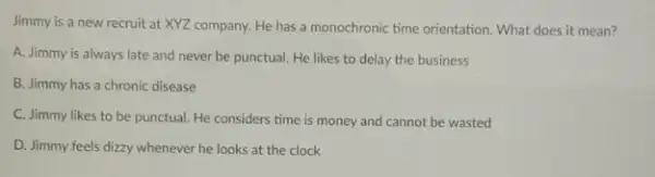 Jimmy is a new recruit at XYZ company He has a monochronic time orientation. What does it mean?
A. Jimmy is always late and never be punctual. He likes to delay the business
B. Jimmy has a chronic disease
C. Jimmy likes to be punctual. He considers time is money and cannot be wasted
D. Jimmy.feels dizzy whenever he looks at the clock