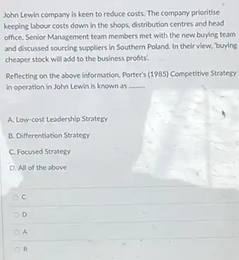 John Lewin company is keen to reduce costs. The company prioritise
keeping labour costs down in the shops, distribution centres and head
office. Senior Management team members met with the new buying team
and discussed sourcing suppliers in Southern Poland. In their view, "buying
cheaper stock will add to the business profits!
Reflecting on the above information, Porter's (1985) Competitive Strategy
in operation in John Lewin is known as __
A. Low-cost Leadership Strategy
B. Differentiation Strategy
C. Focused Strategy
D. All of the above
C
D
A
B