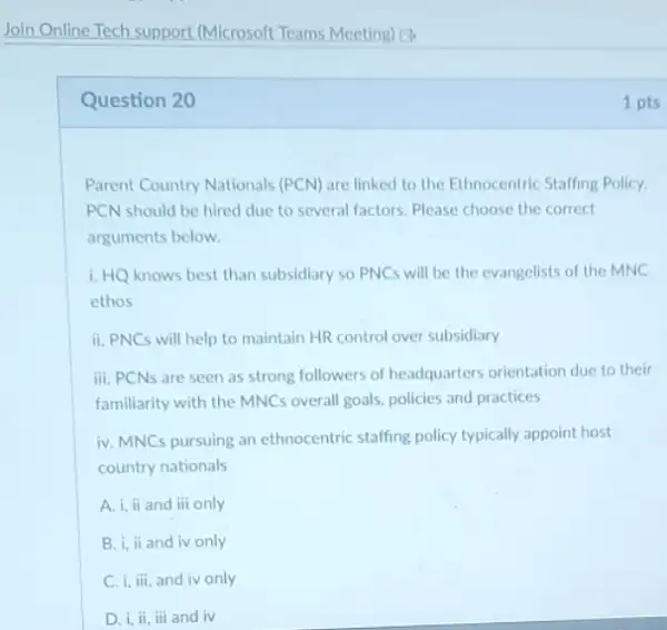 Join Online Tech support (Microsoft Teams Meeting) 13
Question 20	1 pts
Parent Country Nationals (PCN)are linked to the Ethnocentric Staffing Policy.
PCN should be hired due to several factors Please choose the correct
arguments below.
1. HQ knows best than subsidiary so PNC will be the evangelists of the MNC
ethos
ii. PNCs will help to maintain HR control over subsidiary
iii. PCNs are seen as strong followers of headquarters orientation due to their
familiarity with the MNCs overall goals, policies and practices
iv. MNCs pursuing an ethnocentric staffing policy typically appoint host
country nationals
A. i, ii and iii only
B. i, ii and iv only
C. i, iii, and iv only
D. i, ii, iii and iv