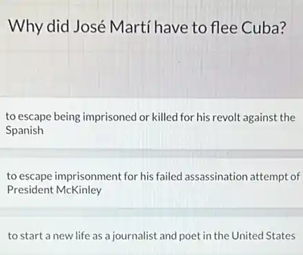 Why did José Martí have to flee Cuba?
to escape being imprisoned or killed for his revolt against the
Spanish
to escape imprisonment for his failed assassination attempt of
President McKinley
to start a new life as a journalist and poet in the United States