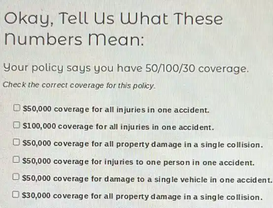 kay, Tell Us What T hese
numbe rs mean:
your policy says you have 50/100/30 coverage.
Check the correct coverage for this policy.
S50,000 coverage for all injuries in one accident.
 100,000 coverage for all injuries in one accid ent.
 50,000 coverage for all property damage in a single collision.
D 50,000 coverage for injuries to one person in one accident.
D 50,000 coverage for damage to a single vehicle in one accident.
 30,000 coverage for all property damage in a single collision.