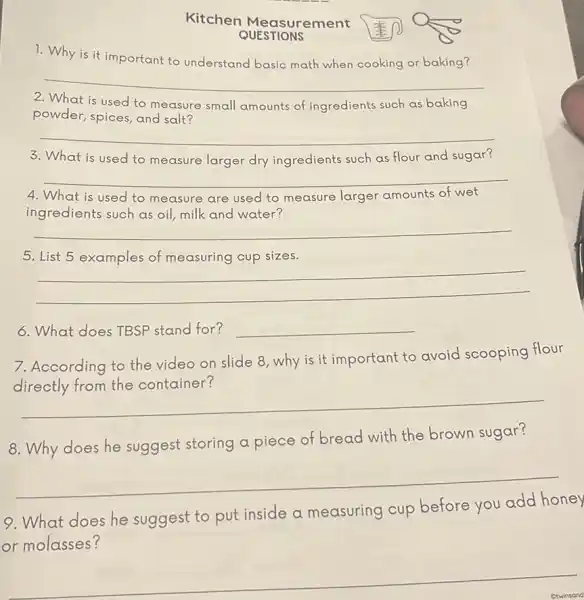 Kitchen Measurement
QUESTIONS
1. Why is it important to understand basic math when cooking or baking?
__
2. What is used to measure small amounts of ingredients such as baking
powder, spices, and salt?
__
What is used to measure larger dry ingredients such as flour and sugar?
__
4. What is used to measure are used to measure larger amounts of wet
ingredients such as oil milk and water?
__
5. List 5 examples of measuring cup sizes.
__
6. What does TBSP stand for? __
7. According to the video on slide 8 ,why is it important to avoid scooping flour
__
8. Why does he suggest storing a piece of bread with the brown sugar?
__
9.What does he suggest to put inside a measuring cup before you add honey
or molasses?