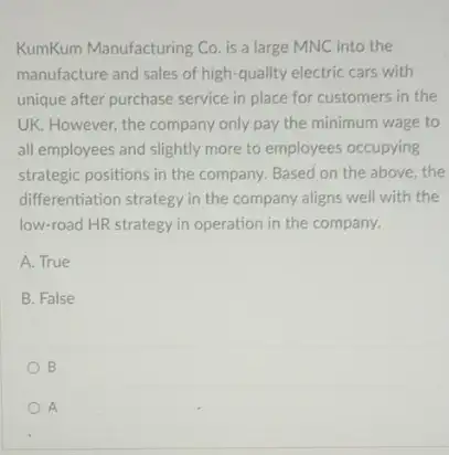 KumKum Manufacturing Co. is a large MNC into the
manufacture and sales of high-quality electric cars with
unique after purchase service in place for customers in the
UK. However, the company only pay the minimum wage to
all employees and slightly more to employees occupying
strategic positions in the company. Based on the above, the
differentiation strategy in the company aligns well with the
low-road HR strategy in operation in the company.
A. True
B. False
B
A