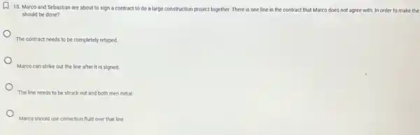 L
10. Marco and Sebastian are about to sign a contract to do a large construction project together. There is one line in the contract that Marco does not agree with. In order to make the
should be done?
The contract needs to be completely retyped.
Marco can strike out the line after it is signed.
The line needs to be struck out and both men initial
Marco should use correction fluid over that line.