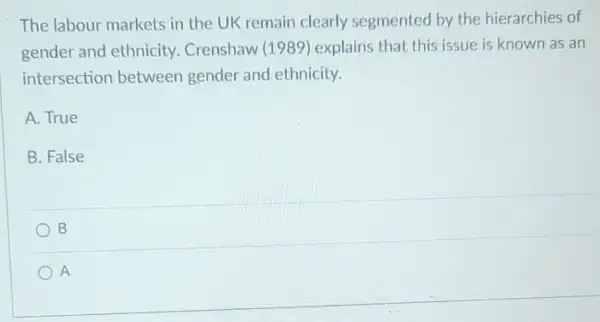 The labour markets in the UK remain clearly segmented by the hierarchies of
gender and ethnicity Crenshaw (1989 ) explains that this issue is known as an
intersection between gender and ethnicity.
A. True
B. False
B
A