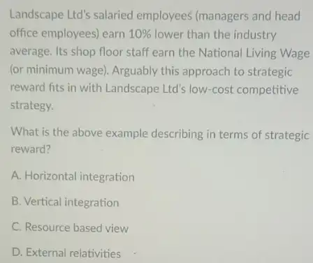 Landscape Ltd's salaried employees (managers and head
office employees) earn 10%  lower than the industry
average. Its shop floor staff earn the National Living Wage
(or minimum wage). Arguably this approach to strategic
reward fits in with Landscape Ltd's low-cost competitive
strategy.
What is the above example describing in terms of strategic
reward?
A. Horizontal integration
B. Vertical integration
C. Resource based view
D. External relativities