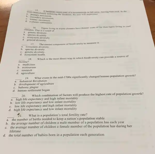 __
A landslide causes part of a mountainside to fall away, leaving bare rock. In the
years
immediately following the landslide the area will experience
a. primary succession.
b. secondary succession.
c succession.
d. a climax community.
__ 16. Tigers living in warm climates have thinner coats of fur than tigers living in cool
climates. This is a result of
a. genetic diversity.
b. species diversity.
c. ccosystem diversity.
d. general diversity.
__ 17. The easiest component of biodiversity to measure is
a. ccosystem diversity.
b species diversity.
c. genetic diversity
d. ecosystem health.
__ 18.
income?
Which is the most direct way in which biodiversity can provide a source of
a. medicines
b. ecotourism
c. research
d. agriculture
19.
What event in the mid-1700s significantly changed human population growth?
__
a. Industrial Revolution
b. development of agriculture
c. bubonic plague
d. human settlement began
__ 20.
Which combination of factors will produce the highest rate of population growth?
a. high life expectancy and high infant mortality
b. low life expectancy and low infant mortality
c. low life expectancy and high infant mortality
d. high life expectancy and low infant mortality
__
31. What is a population 's total fertility rate?
a. the number of births needed to keep a nation's population stable
b. the average number of children a male member of a population has each year
c. the average number of children a female member of the population has during her
lifetime
d. the total number of babies born in a population each generation