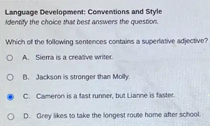 Language Development:Conventions and Style
Identify the choice that best answers the question.
Which of the following sentences contains a superlative adjective?
A. Sierra is a creative writer.
B. Jackson is stronger than Molly.
C. Cameron is a fast runner, but Lianne is faster.
D. Grey likes to take the longest route home after school.