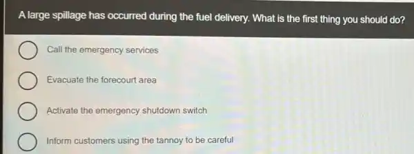 A large spillage has occurred during the fuel delivery. What is the first thing you should do?
Call the emergency services
Evacuate the forecourt area
Activate the emergency shutdown switch
Inform customers using the tannoy to be careful