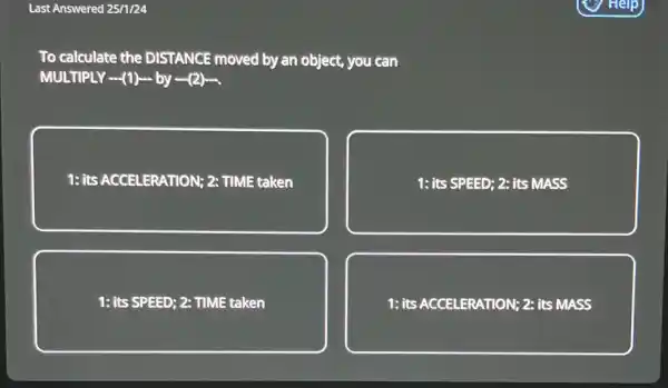 Last Answered 25/1/24
To calculate the DISTANCE moved by an object, you can
MULTIPLY (1) by (2).
1: its ACCELERATION; 2: TIME taken
1: its SPEED; 2:its MASS
1: its SPEED; 2: TIME taken
1: its ACCELERATION; 2:its MASS