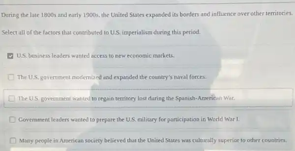 During the late 1800s and early 1900s, the United States expanded its borders and influence over other territories.
Select all of the factors that contributed to U.S. imperialism during this period.
U.S. business leaders wanted access to new economic markets.
D The U.S. government modernized and expanded the country's naval forces.
The U.S. government wanted to regain territory lost during the Spanish-American War.
D Government leaders wanted to prepare the U.S. military for participation in World War L
D Many people in American society believed that the United States was culturally superior to other countries.