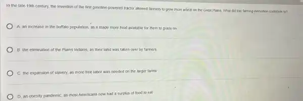 In the late 19th century, the invention of the first gasoline-powered tractor allowed farmers to grow more wheat on the Great Plains. What did this farming innovation contribute to?
A. an increase in the buffalo population, as it made more food available for them to graze on
B: the elimination of the Plains Indians, as their land was taken over by farmers
C. the expansion of slavery, as more free labor was needed on the larger farms
D. an obesity pandemic as most Americans now. had a surplus of food to eat