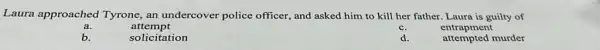 Laura approached Tyrone, an undercover police officer, and asked him to kill her father. Laura is guilty of
a.
attempt
c.
entrapment
b.
solicitation
d.
attempted murder