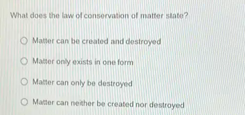 What does the law of conservation of matter state?
Matter can be created and destroyed
Matter only exists in one form
Matter can only be destroyed
Matter can neither be created nor destroyed