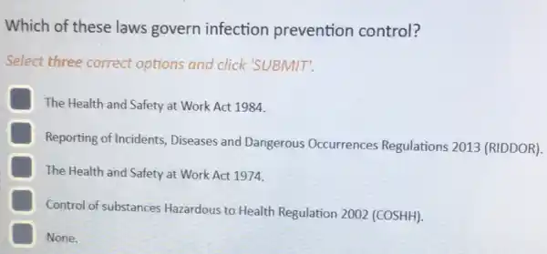 Which of these laws govern infection prevention control?
Select three correct options and click 'SUBMIT'.
The Health and Safety at Work Act 1984.
Reporting of Incidents Diseases and Dangerous Occurrences Regulations 2013 (RIDDOR).
The Health and Safety at Work Act 1974.
Control of substances Hazardous to Health Regulation 2002 (COSHH)
E None.